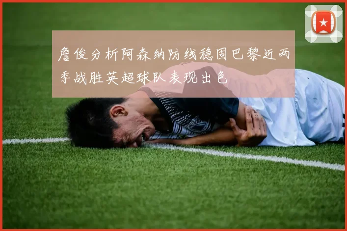 詹俊分析阿森纳防线稳固巴黎近两季战胜英超球队表现出色