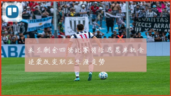米兰剩余四场比赛将给恩昆库机会逆袭改变职业生涯走势