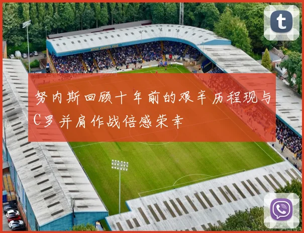 努内斯回顾十年前的艰辛历程现与C罗并肩作战倍感荣幸