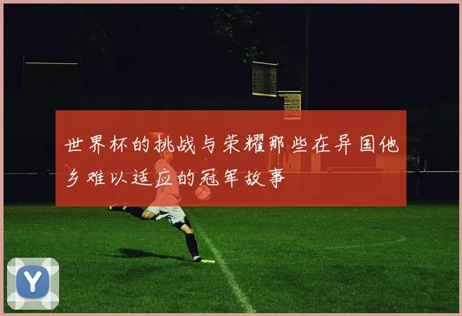 世界杯的挑战与荣耀那些在异国他乡难以适应的冠军故事