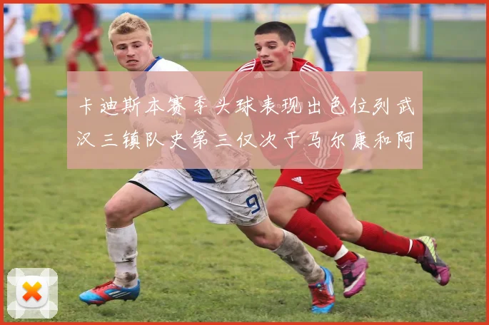 卡迪斯本赛季头球表现出色位列武汉三镇队史第三仅次于马尔康和阿齐兹