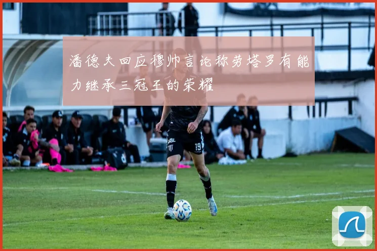 潘德夫回应穆帅言论称劳塔罗有能力继承三冠王的荣耀