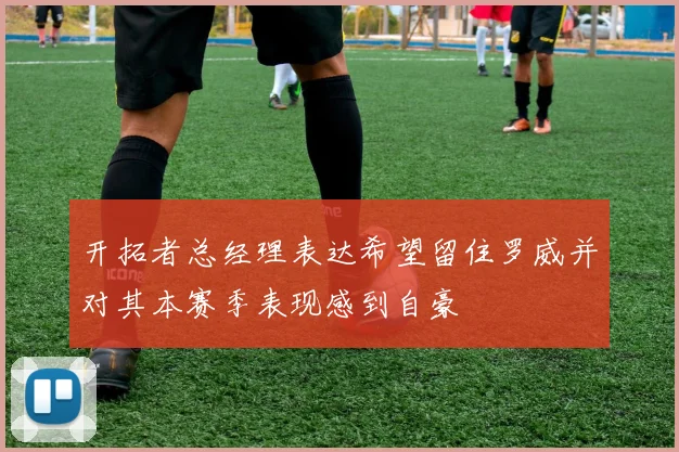 开拓者总经理表达希望留住罗威并对其本赛季表现感到自豪