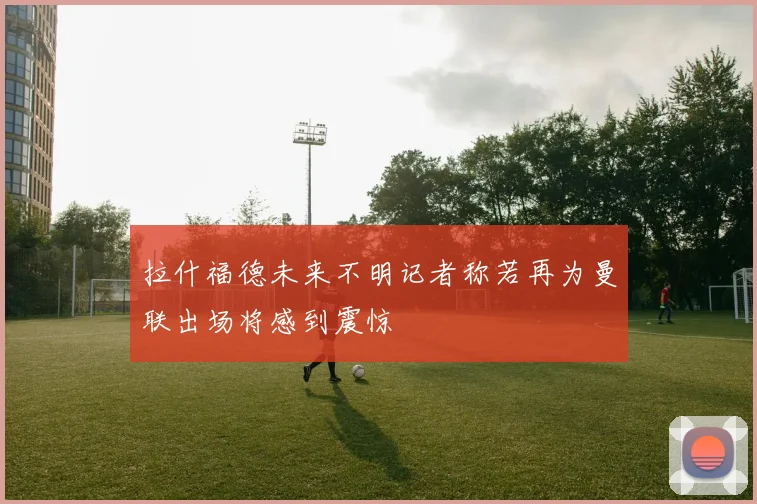 拉什福德未来不明记者称若再为曼联出场将感到震惊