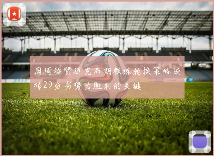 周琦称赞迈克布朗教练轮换策略逆转29分劣势为胜利的关键