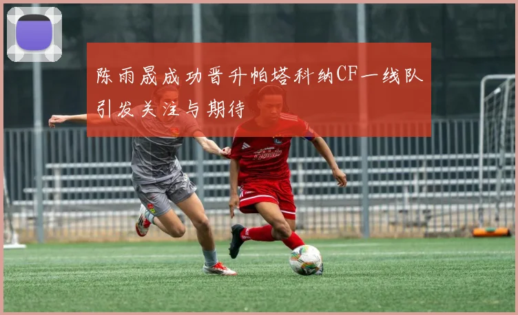 陈雨晟成功晋升帕塔科纳CF一线队引发关注与期待