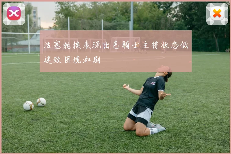 活塞轮换表现出色骑士主将状态低迷致困境加剧