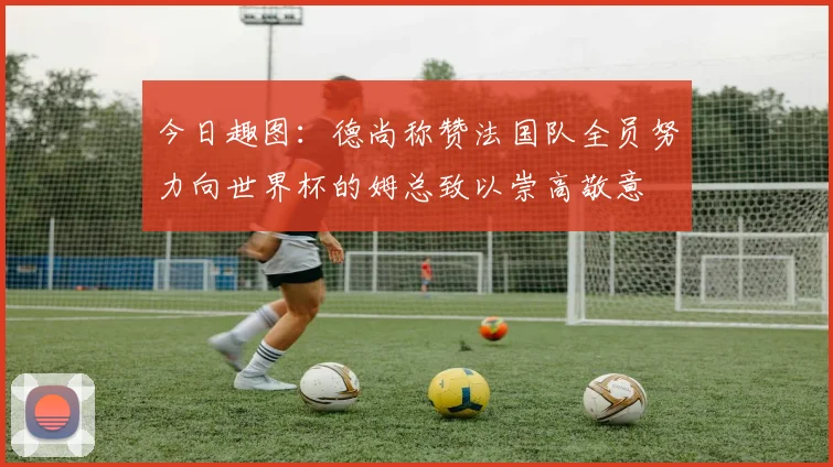 今日趣图：德尚称赞法国队全员努力向世界杯的姆总致以崇高敬意